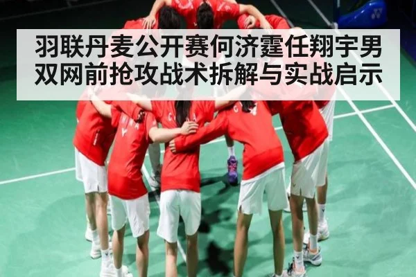 羽联丹麦公开赛何济霆任翔宇男双网前抢攻战术拆解与实战启示