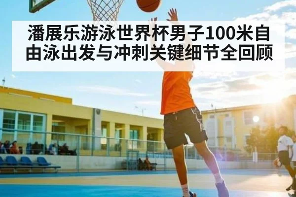 潘展乐游泳世界杯男子100米自由泳出发与冲刺关键细节全回顾