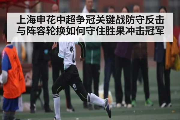 上海申花中超争冠关键战防守反击与阵容轮换如何守住胜果冲击冠军