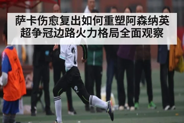 萨卡伤愈复出如何重塑阿森纳英超争冠边路火力格局全面观察
