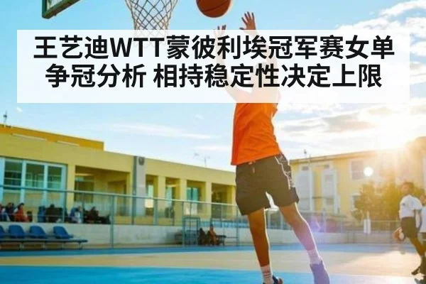 王艺迪WTT蒙彼利埃冠军赛女单争冠分析 相持稳定性决定上限